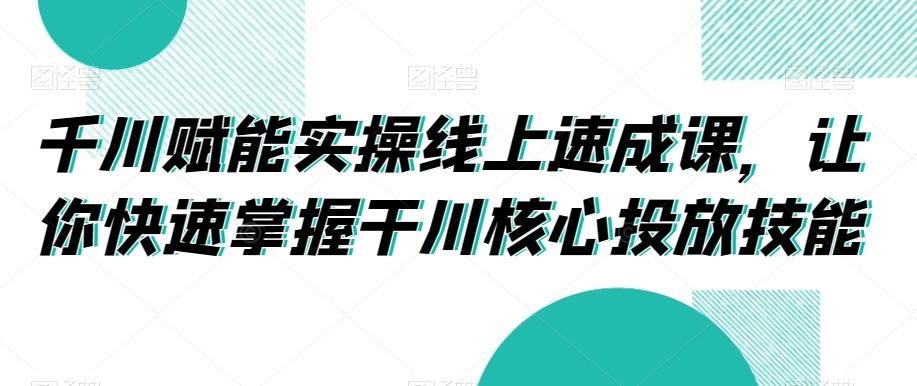 千川赋能实操线上速成课，让你快速掌握干川核心投放技能-千城资源网