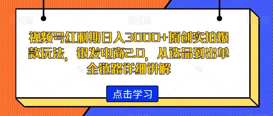 视频号红利期日入3000+原创实拍爆款玩法，银发电商2.0，从选品到出单全链路详细讲解-千城资源网