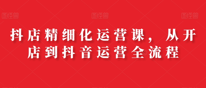 抖店精细化运营课，从开店到抖音运营全流程-千城资源网