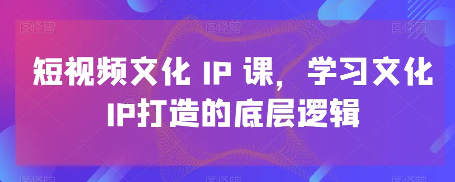 短视频文化IP课，学习文化IP打造的底层逻辑-千城资源网