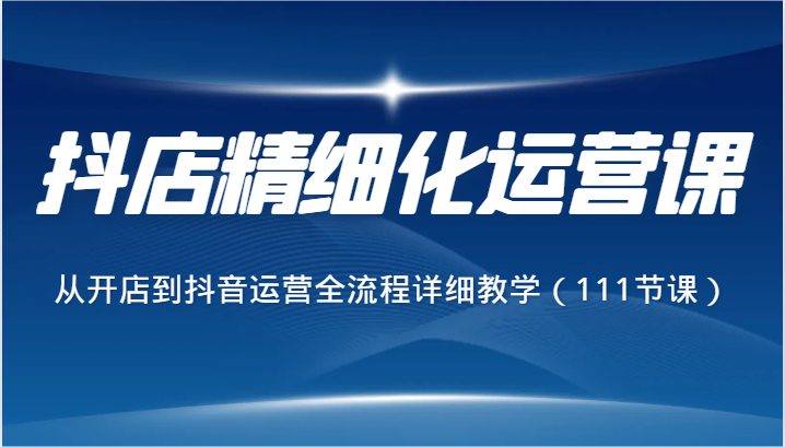 抖店精细化运营课，从开店到抖音运营全流程详细教学（111节课）-千城资源网