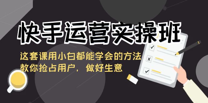 快手运营实操班，这套课用小白都能学会的方法教你抢占用户，做好生意-千城资源网