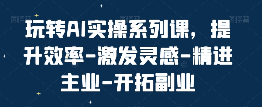 玩转AI实操系列课，提升效率-激发灵感-精进主业-开拓副业-千城资源网