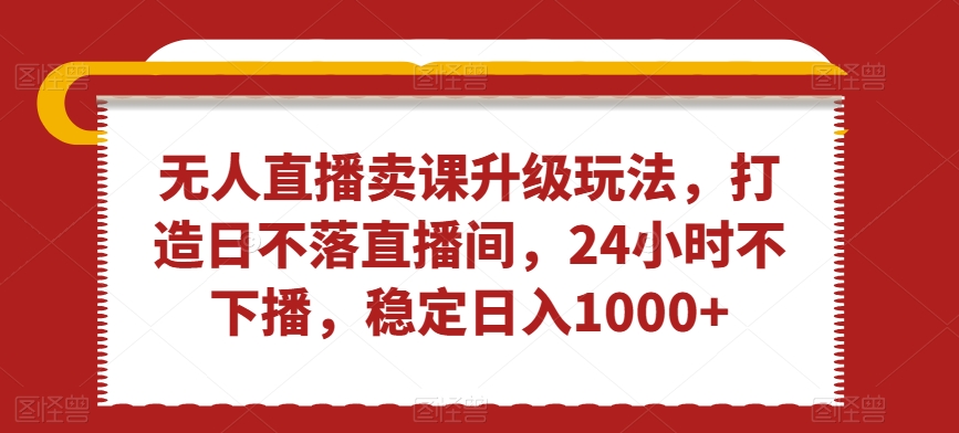 无人直播卖课升级玩法，打造日不落直播间，24小时不下播，稳定日入1000+-千城资源网