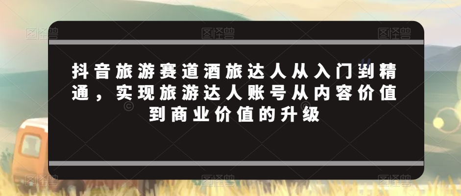 抖音旅游赛道酒旅达人从入门到精通，实现旅游达人账号从内容价值到商业价值的升级-千城资源网