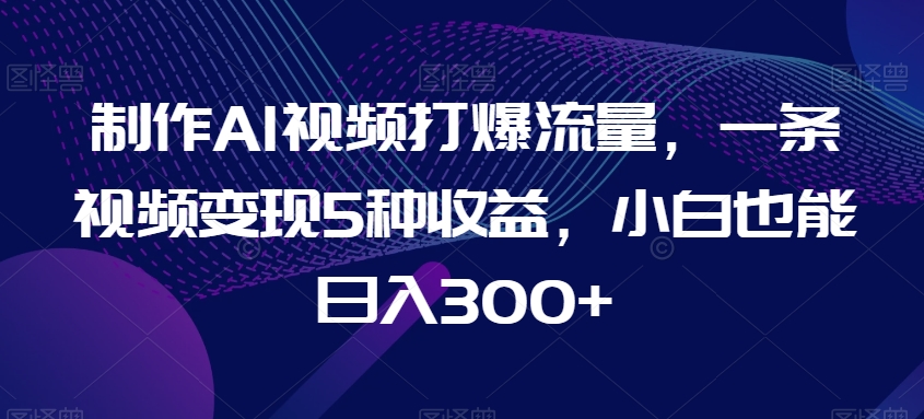 制作AI视频打爆流量，一条视频变现5种收益，小白也能日入300+【揭秘】-千城资源网