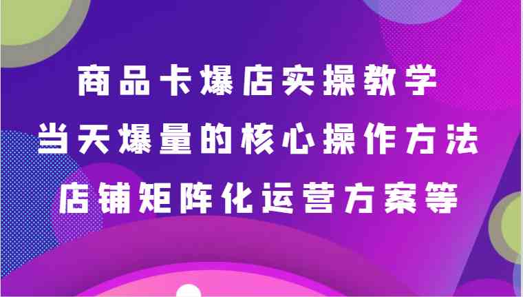 商品卡爆店实操教学，基础到进阶保姆式讲解、当天爆量核心方法、店铺矩阵化运营方案等-千城资源网