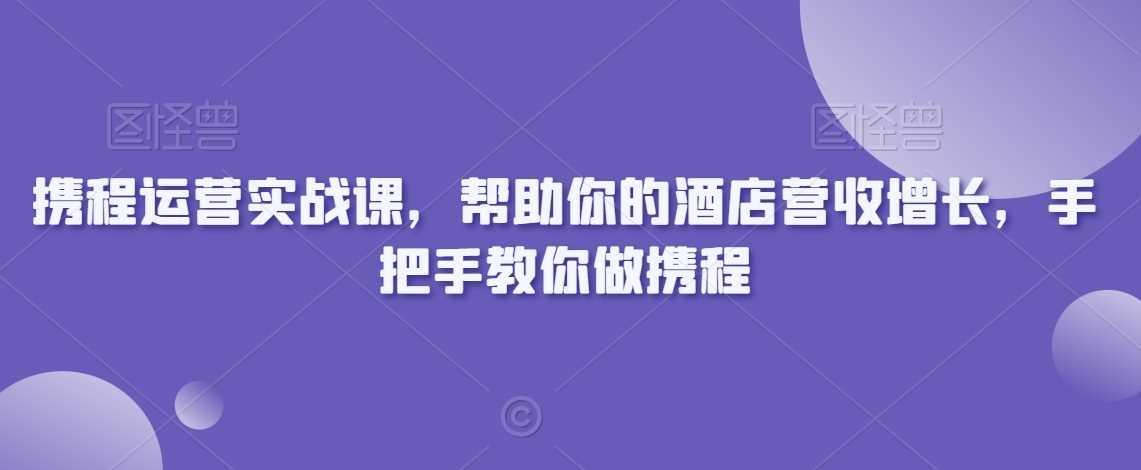 携程运营实战课，帮助你的酒店营收增长，手把手教你做携程-千城资源网