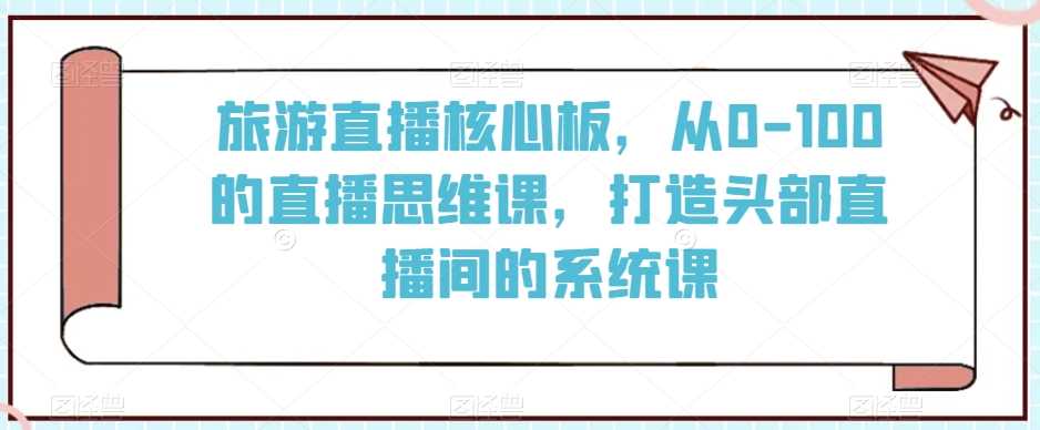 旅游直播核心板，从0-100的直播思维课，打造头部直播间的系统课-千城资源网