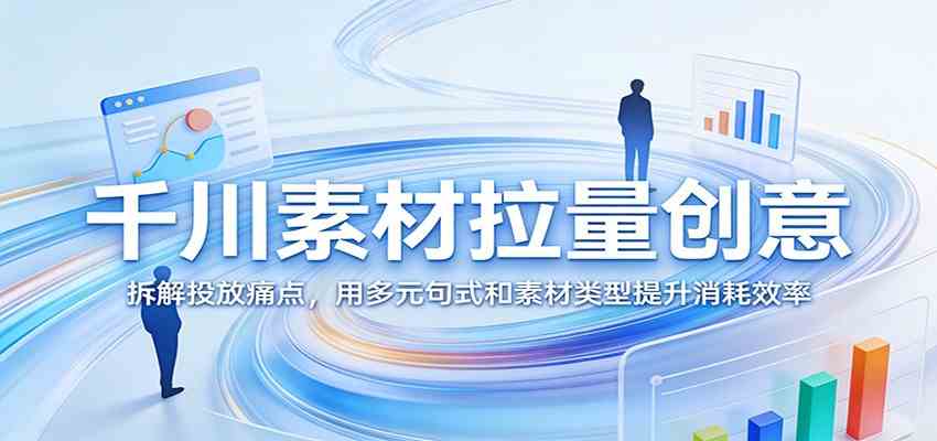 千川素材拉量创意：拆解投放痛点，用多元句式和素材类型提升消耗效率-千城资源网