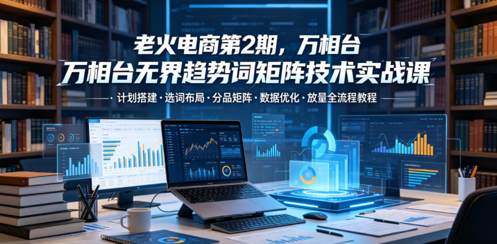 老火电商第2期，万相台无界趋势词矩阵技术实战课，计划搭建・选词布局・分品矩阵・数据优化・放量全流程教程-千城资源网