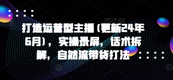 打造运营型主播(更新25年7月)，实操录屏，话术拆解，自然流带货打法-千城资源网