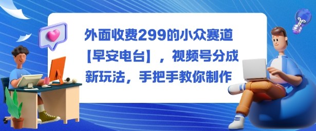外面收费299的小众赛道【早安电台】，视频号分成新玩法，手把手教你制作-千城资源网