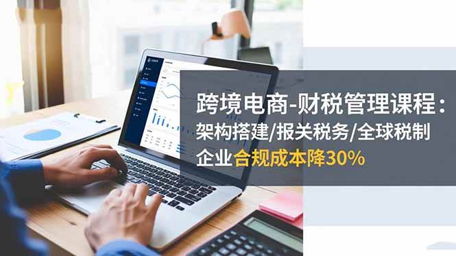 （16509期）跨境电商-财税管理课程：架构搭建/报关税务/全球税制，企业合规成本降30%-千城资源网