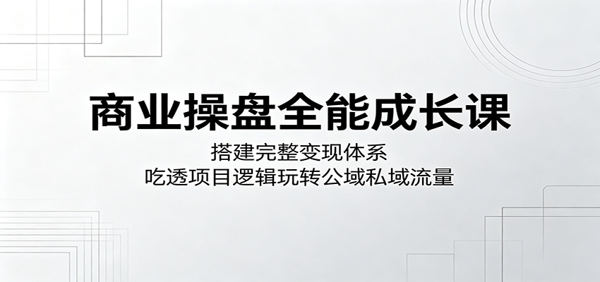 商业操盘全能成长课：搭建完整变现体系，吃透项目逻辑玩转公域私域流量-千城资源网