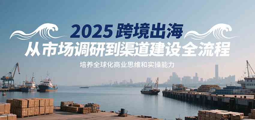 2025跨境出海从市场调研到渠道建设全流程，培养全球化商业思维和实操能力-千城资源网