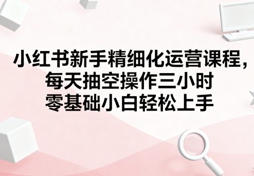 小红书新手精细化运营课程，每天抽空操作三小时，零基础小白轻松上手-千城资源网