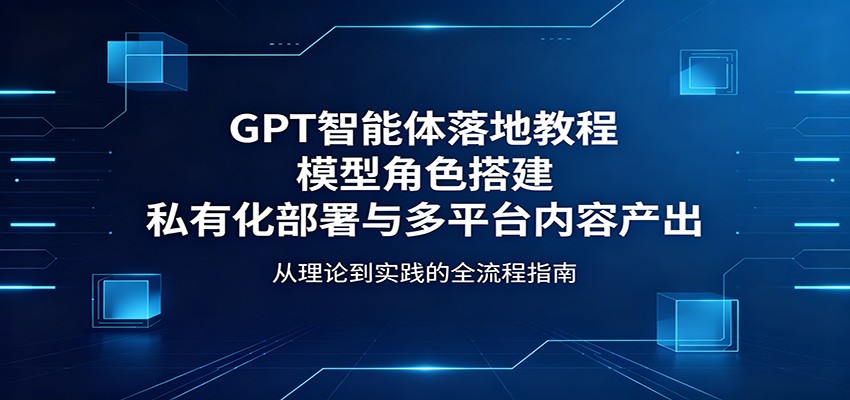 GPT智能体落地教程：模型角色搭建，私有化部署与多平台内容产出-千城资源网