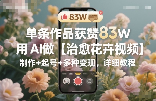 单条作品获赞83W，用AI做【治愈花卉视频】，制作+起号+多种变现，详细教程-千城资源网