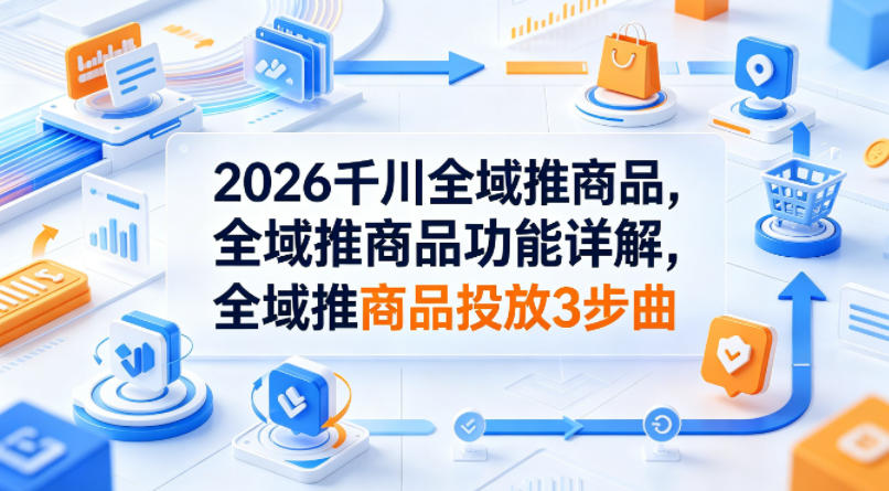 2026千川全域推商品，全域推商品功能详解，全域推商品投放3步曲-千城资源网