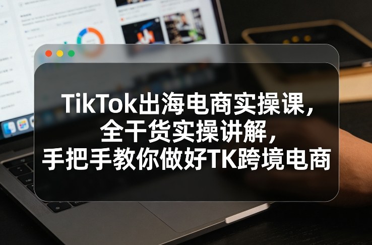 TikTok出海电商实操课，全干货实操讲解，手把手教你做好TK跨境电商-千城资源网