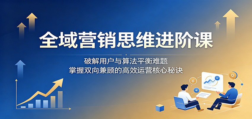 全域营销思维进阶课：破解用户与算法平衡难题，掌握双向兼顾的高效运营核心秘诀-千城资源网