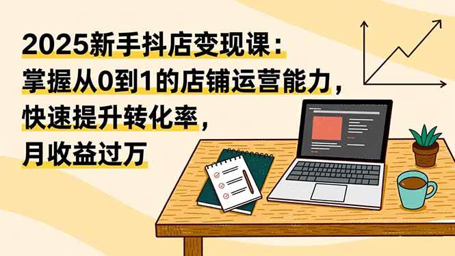 （16606期）2025新手抖店变现课：掌握从0到1的店铺运营能力，快速提升转化率,月收过万-千城资源网