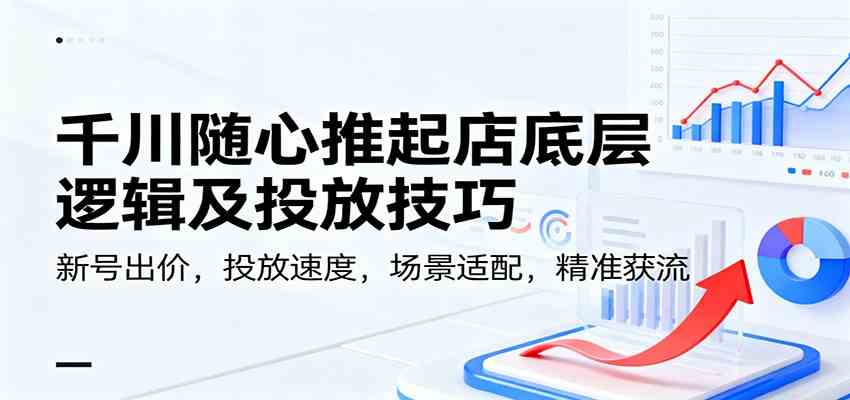 千川随心推起店底层逻辑及投放技巧，新号出价，投放速度，场景适配，精准获流-千城资源网