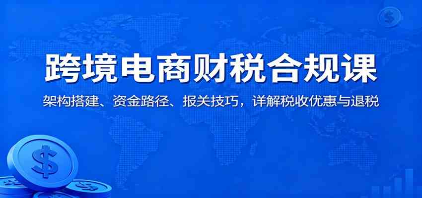 跨境电商财税合规课：架构搭建、资金路径、报关技巧，详解税收优惠与退税-千城资源网