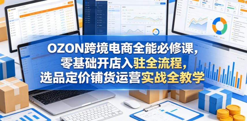 OZON跨境电商全能必修课，零基础开店入驻全流程，选品定价铺货运营实战全教学-千城资源网
