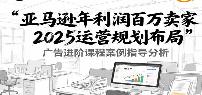 亚马逊年利润百万卖家2025运营规划布局，广告进阶课程案例指导分析-千城资源网